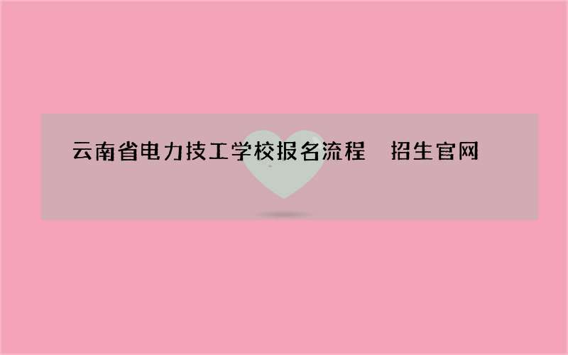 云南省电力技工学校报名流程 招生官网